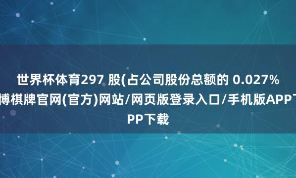 世界杯体育297 股(占公司股份总额的 0.027%-亚博棋牌官网(官方)网站/网页版登录入口/手机版APP下载