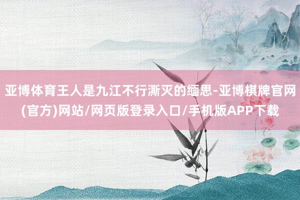亚博体育王人是九江不行澌灭的缅思-亚博棋牌官网(官方)网站/网页版登录入口/手机版APP下载