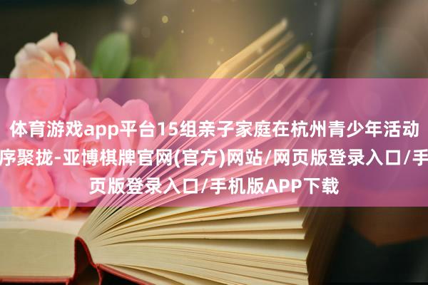 体育游戏app平台15组亲子家庭在杭州青少年活动中心空洞楼有序聚拢-亚博棋牌官网(官方)网站/网页版登录入口/手机版APP下载