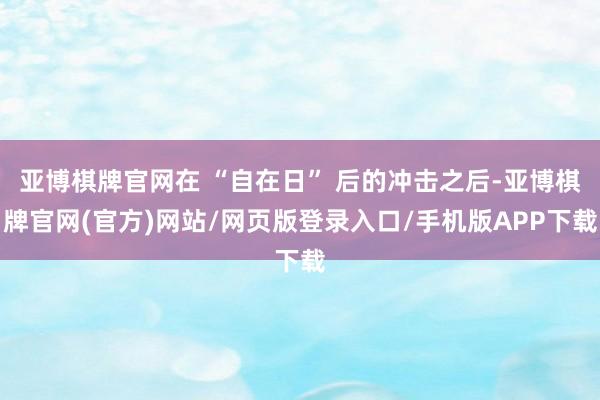 亚博棋牌官网在 “自在日” 后的冲击之后-亚博棋牌官网(官方)网站/网页版登录入口/手机版APP下载