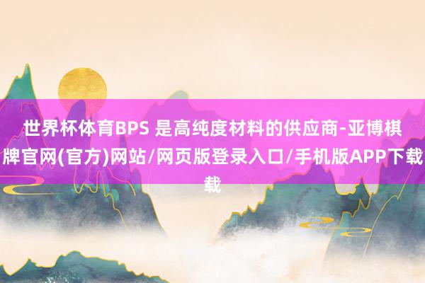 世界杯体育　　BPS 是高纯度材料的供应商-亚博棋牌官网(官方)网站/网页版登录入口/手机版APP下载