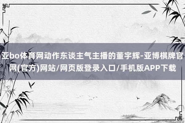 亚bo体育网动作东谈主气主播的董宇辉-亚博棋牌官网(官方)网站/网页版登录入口/手机版APP下载