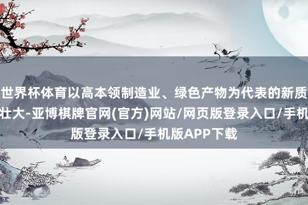 世界杯体育以高本领制造业、绿色产物为代表的新质坐蓐力稳步壮大-亚博棋牌官网(官方)网站/网页版登录入口/手机版APP下载