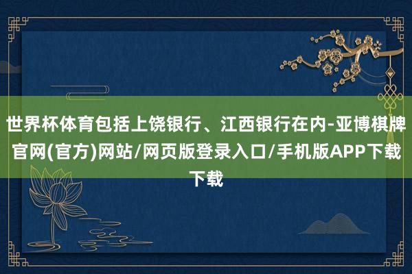 世界杯体育包括上饶银行、江西银行在内-亚博棋牌官网(官方)网站/网页版登录入口/手机版APP下载