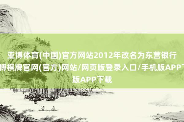 亚博体育(中国)官方网站2012年改名为东营银行-亚博棋牌官网(官方)网站/网页版登录入口/手机版APP下载