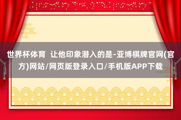 世界杯体育 让他印象潜入的是-亚博棋牌官网(官方)网站/网页版登录入口/手机版APP下载