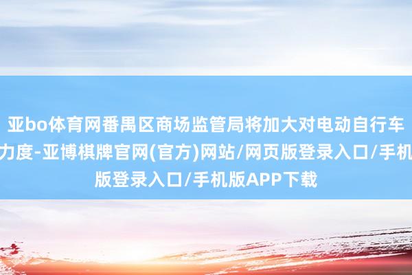 亚bo体育网番禺区商场监管局将加大对电动自行车行业的监管力度-亚博棋牌官网(官方)网站/网页版登录入口/手机版APP下载