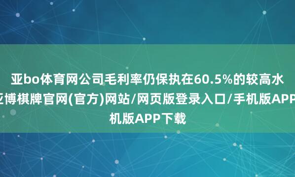 亚bo体育网公司毛利率仍保执在60.5%的较高水平-亚博棋牌官网(官方)网站/网页版登录入口/手机版APP下载