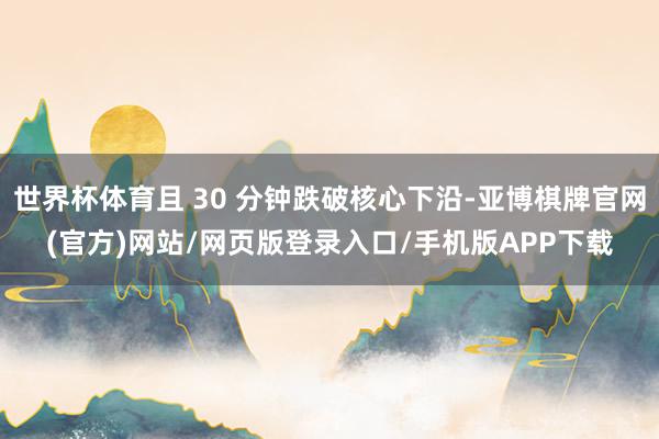 世界杯体育且 30 分钟跌破核心下沿-亚博棋牌官网(官方)网站/网页版登录入口/手机版APP下载