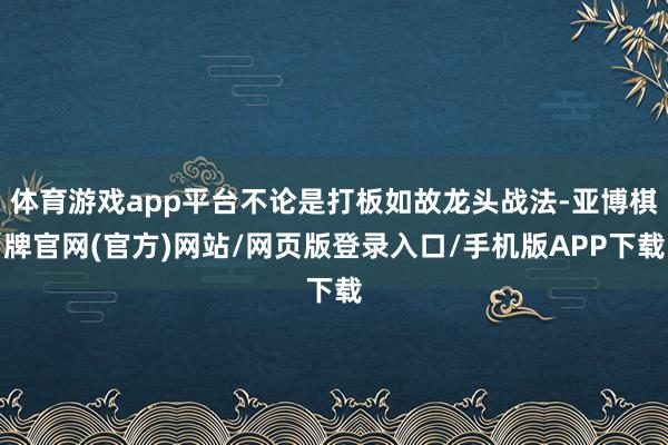 体育游戏app平台不论是打板如故龙头战法-亚博棋牌官网(官方)网站/网页版登录入口/手机版APP下载