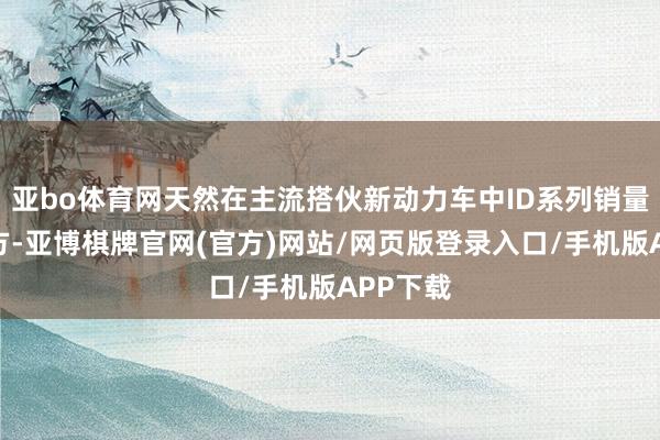 亚bo体育网天然在主流搭伙新动力车中ID系列销量位居前方-亚博棋牌官网(官方)网站/网页版登录入口/手机版APP下载