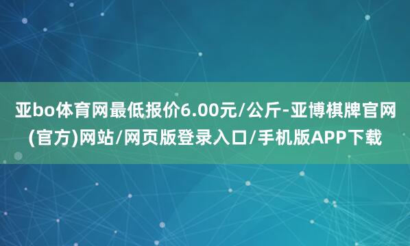 亚bo体育网最低报价6.00元/公斤-亚博棋牌官网(官方)网站/网页版登录入口/手机版APP下载