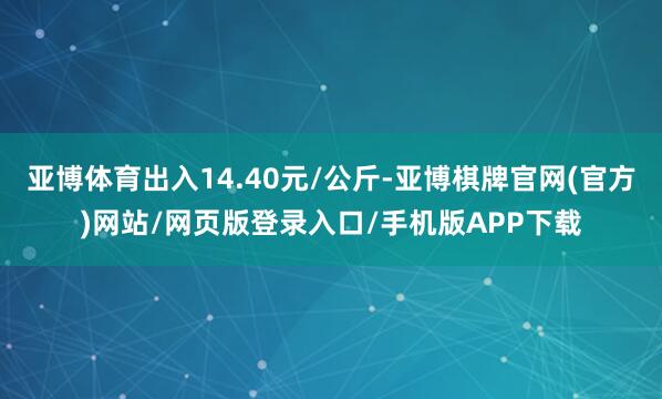 亚博体育出入14.40元/公斤-亚博棋牌官网(官方)网站/网页版登录入口/手机版APP下载
