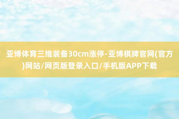 亚博体育三维装备30cm涨停-亚博棋牌官网(官方)网站/网页版登录入口/手机版APP下载