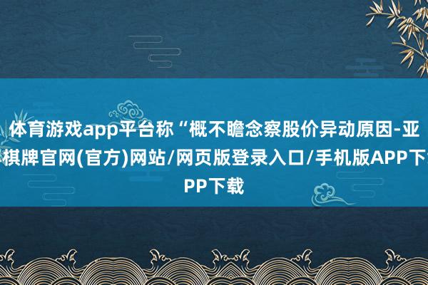 体育游戏app平台称“概不瞻念察股价异动原因-亚博棋牌官网(官方)网站/网页版登录入口/手机版APP下载