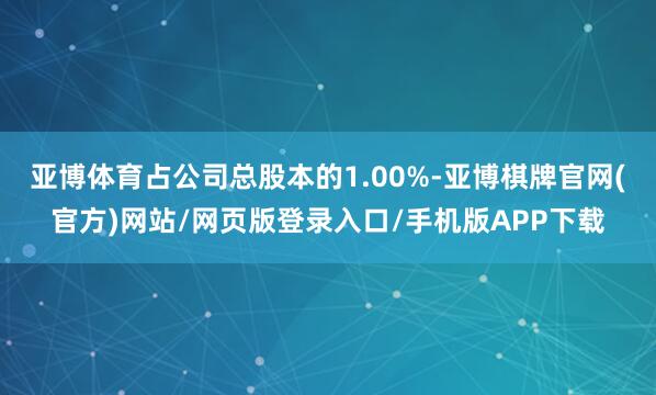 亚博体育占公司总股本的1.00%-亚博棋牌官网(官方)网站/网页版登录入口/手机版APP下载
