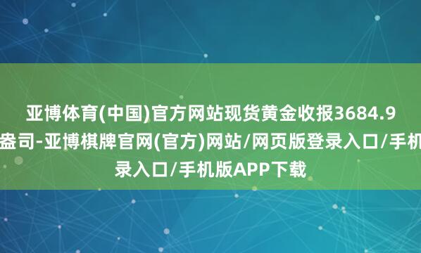亚博体育(中国)官方网站　　现货黄金收报3684.93好意思元/盎司-亚博棋牌官网(官方)网站/网页版登录入口/手机版APP下载