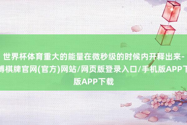 世界杯体育重大的能量在微秒级的时候内开释出来-亚博棋牌官网(官方)网站/网页版登录入口/手机版APP下载