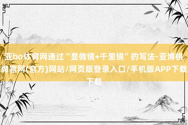 亚bo体育网通过“显微镜+千里镜”的写法-亚博棋牌官网(官方)网站/网页版登录入口/手机版APP下载