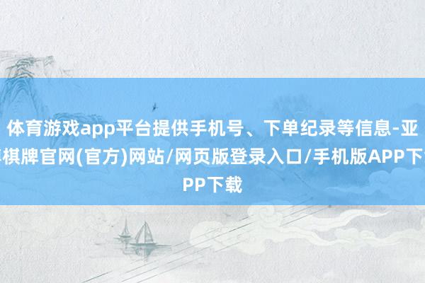 体育游戏app平台提供手机号、下单纪录等信息-亚博棋牌官网(官方)网站/网页版登录入口/手机版APP下载