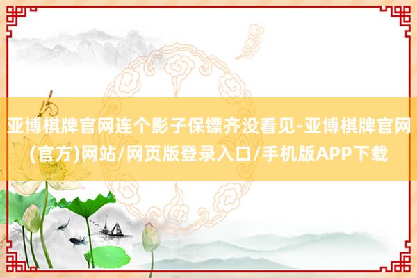亚博棋牌官网连个影子保镖齐没看见-亚博棋牌官网(官方)网站/网页版登录入口/手机版APP下载