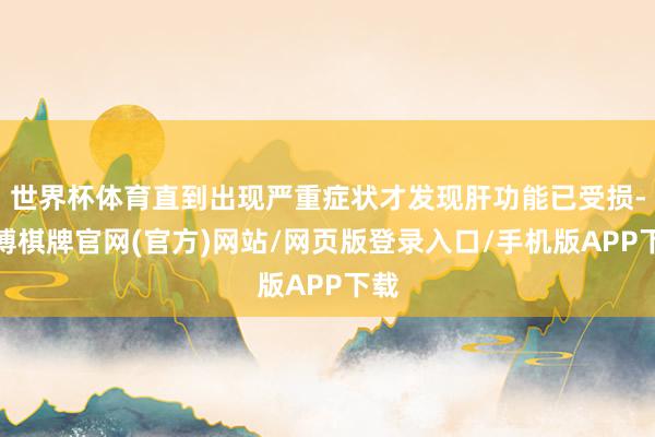 世界杯体育直到出现严重症状才发现肝功能已受损-亚博棋牌官网(官方)网站/网页版登录入口/手机版APP下载
