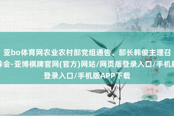 亚bo体育网农业农村部党组通告、部长韩俊主理召开视频颐养会-亚博棋牌官网(官方)网站/网页版登录入口/手机版APP下载
