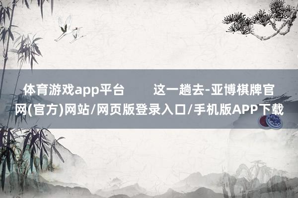 体育游戏app平台        这一趟去-亚博棋牌官网(官方)网站/网页版登录入口/手机版APP下载