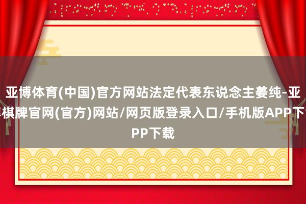 亚博体育(中国)官方网站法定代表东说念主姜纯-亚博棋牌官网(官方)网站/网页版登录入口/手机版APP下载