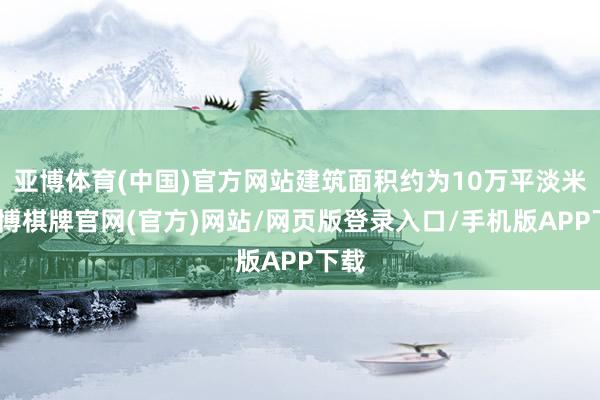 亚博体育(中国)官方网站建筑面积约为10万平淡米-亚博棋牌官网(官方)网站/网页版登录入口/手机版APP下载