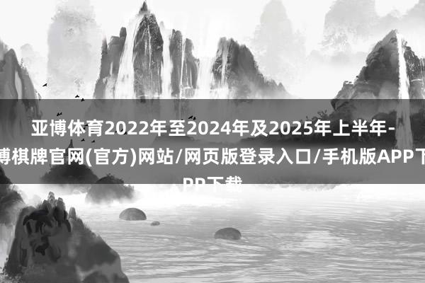 亚博体育2022年至2024年及2025年上半年-亚博棋牌官网(官方)网站/网页版登录入口/手机版APP下载