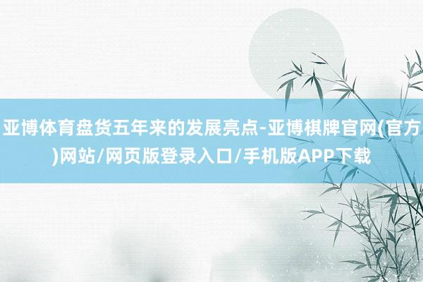 亚博体育盘货五年来的发展亮点-亚博棋牌官网(官方)网站/网页版登录入口/手机版APP下载