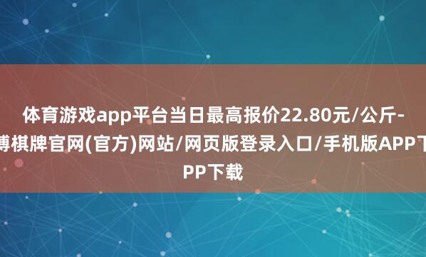 体育游戏app平台当日最高报价22.80元/公斤-亚博棋牌官网(官方)网站/网页版登录入口/手机版APP下载