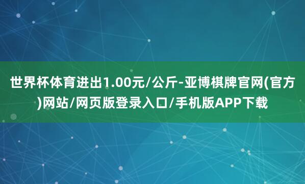 世界杯体育进出1.00元/公斤-亚博棋牌官网(官方)网站/网页版登录入口/手机版APP下载
