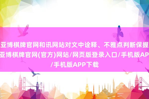 亚博棋牌官网和讯网站对文中诠释、不雅点判断保握中立-亚博棋牌官网(官方)网站/网页版登录入口/手机版APP下载