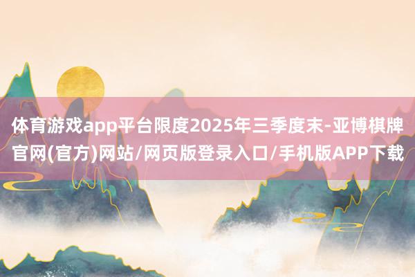 体育游戏app平台限度2025年三季度末-亚博棋牌官网(官方)网站/网页版登录入口/手机版APP下载