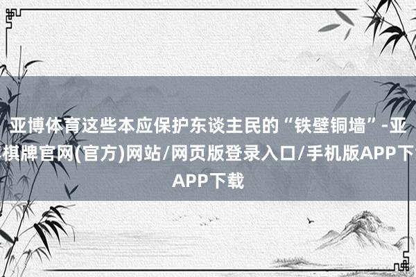 亚博体育这些本应保护东谈主民的“铁壁铜墙”-亚博棋牌官网(官方)网站/网页版登录入口/手机版APP下载