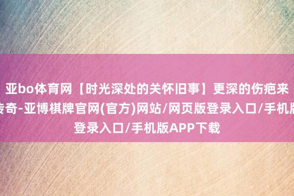 亚bo体育网【时光深处的关怀旧事】更深的伤疤来自另一则传奇-亚博棋牌官网(官方)网站/网页版登录入口/手机版APP下载