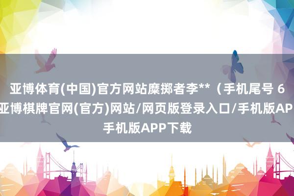 亚博体育(中国)官方网站糜掷者李**（手机尾号 6050-亚博棋牌官网(官方)网站/网页版登录入口/手机版APP下载