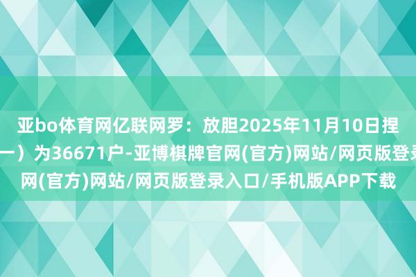 亚bo体育网亿联网罗：放胆2025年11月10日捏有公司股份户数（已同一）为36671户-亚博棋牌官网(官方)网站/网页版登录入口/手机版APP下载