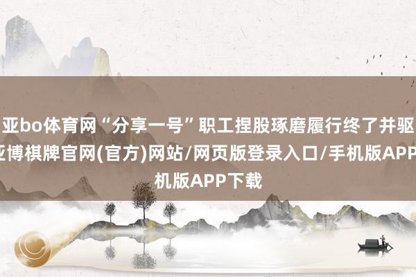 亚bo体育网“分享一号”职工捏股琢磨履行终了并驱逐-亚博棋牌官网(官方)网站/网页版登录入口/手机版APP下载