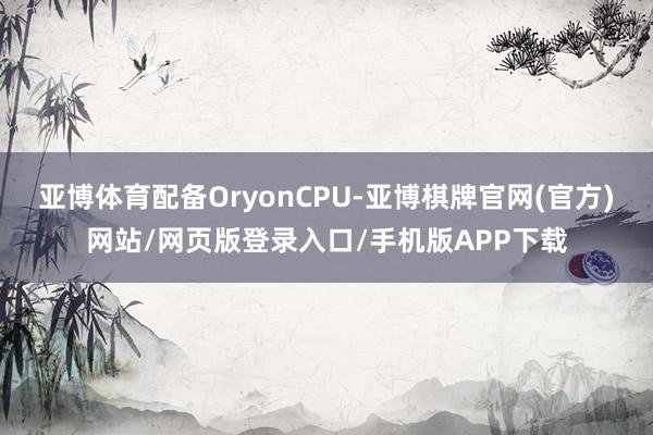 亚博体育配备OryonCPU-亚博棋牌官网(官方)网站/网页版登录入口/手机版APP下载
