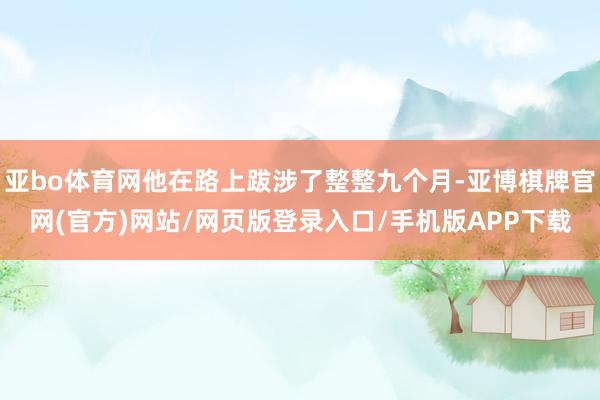 亚bo体育网他在路上跋涉了整整九个月-亚博棋牌官网(官方)网站/网页版登录入口/手机版APP下载