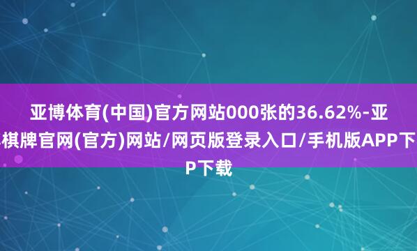 亚博体育(中国)官方网站000张的36.62%-亚博棋牌官网(官方)网站/网页版登录入口/手机版APP下载