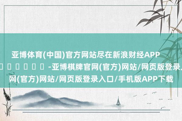 亚博体育(中国)官方网站尽在新浪财经APP            													-亚博棋牌官网(官方)网站/网页版登录入口/手机版APP下载