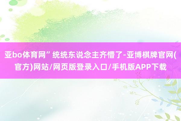 亚bo体育网”统统东说念主齐懵了-亚博棋牌官网(官方)网站/网页版登录入口/手机版APP下载