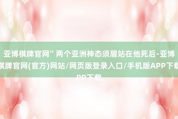 亚博棋牌官网”两个亚洲神态须眉站在他死后-亚博棋牌官网(官方)网站/网页版登录入口/手机版APP下载