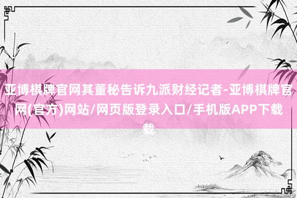 亚博棋牌官网其董秘告诉九派财经记者-亚博棋牌官网(官方)网站/网页版登录入口/手机版APP下载