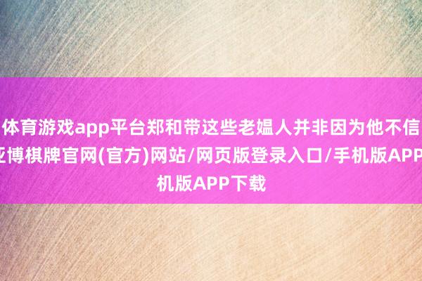 体育游戏app平台郑和带这些老媪人并非因为他不信邪-亚博棋牌官网(官方)网站/网页版登录入口/手机版APP下载