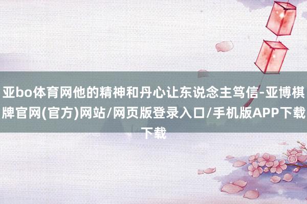 亚bo体育网他的精神和丹心让东说念主笃信-亚博棋牌官网(官方)网站/网页版登录入口/手机版APP下载